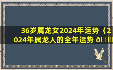 36岁属龙女2024年运势（2024年属龙人的全年运势 🍀 女1976）